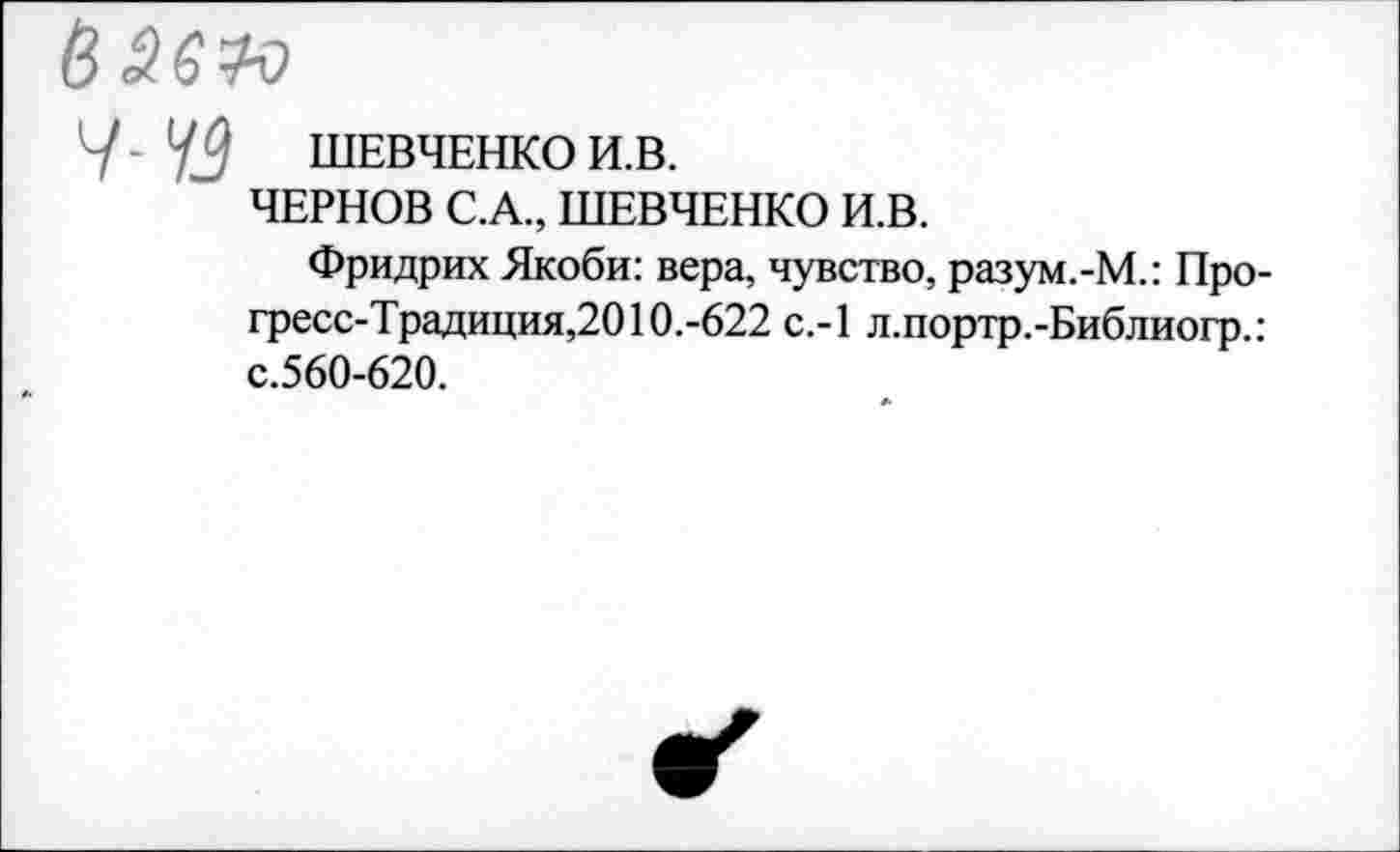 ﻿в 3610
У - 42	ШЕВЧЕНКО И.В.
ЧЕРНОВ С.А., ШЕВЧЕНКО И.В.
Фридрих Якоби: вера, чувство, разум.-М.: Прогресс-Традиция,2010.-622 с.-1 л.портр.-Библиогр.: с.560-620.